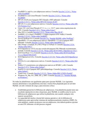 FreeBSD 3.x and 4.x con subprocesos nativos. Consulte Sección 2.12.4.1, “Notas
sobre FreeBSD”.
FreeBSD 4.x con LinuxThreads. Consulte Sección 2.12.4.1, “Notas sobre
FreeBSD”.
HP-UX 10.20 con el paquete DCE threads o MIT-pthreads. Consulte
Sección 2.12.5.1, “Notas sobre HP-UX Version 10.20”.
HP-UX 11.x con subprocesos nativos. Consulte Sección 2.12.5.2, “Notas sobre HPUX Version 11.x”.
Linux 2.0+ con LinuxThreads 0.7.1+ o glibc 2.0.7+ para varias arquitecturas de
CPU. Consulte Sección 2.12.1, “Notas sobre Linux”.
Mac OS X. Consulte Sección 2.12.2, “Notas sobre Mac OS X”.
NetBSD 1.3/1.4 Intel y NetBSD 1.3 Alpha (requiere GNU make). Consulte
Sección 2.12.4.2, “Notas sobre NetBSD”.
Novell NetWare 6.0. Consulte Sección 2.6, “Instalar MySQL sobre NetWare”.
OpenBSD> 2.5 con subprocesos nativos. OpenBSD< 2.5 con el paquete MITpthreads. Consulte Sección 2.12.4.3, “Notas sobre OpenBSD 2.5”.
OS/2 Warp 3, FixPack 29 y OS/2 Warp 4, FixPack 4. Consulte Sección 2.12.6,
“Notas sobre OS/2”.
SCO OpenServer 5.0.X con una versión del paquete FSU Pthreads recientemente
portada. Consulte Sección 2.12.5.8, “Notas sobre SCO UNIX y OpenServer 5.0.x”.
SCO UnixWare 7.1.x. Consulte Sección 2.12.5.9, “Notas sobre SCO UnixWare
7.1.x y OpenUNIX 8.0.0”.
SCO Openserver 6.0.x. Consulte Sección 2.12.5.10, “Notas sobre SCO OpenServer
6.0.x”.
SGI Irix 6.x con subprocesos nativos. Consulte Sección 2.12.5.7, “Notas sobre SGI
Irix”.
Solaris 2.5 y posteriores con subprocesos nativos en SPARC y x86. Consulte
Sección 2.12.3, “Notas sobre Solaris”.
SunOS 4.x con el paquete MIT-pthreadspackage. Consulte Sección 2.12.3, “Notas
sobre Solaris”.
Tru64 Unix. Consulte Sección 2.12.5.5, “Notas Alpha-DEC-UNIX (Tru64)”.
Windows 9x, Me, NT, 2000, XP, y 2003. Consulte Sección 2.3, “Instalar MySQL
en Windows”.
No todas las plataformas son igualmente aptas para ejecutar MySQL. Los siguientes
factores determinan si una plataforma está más o menos bien preparada para un servidor
MySQL con alto volumen de carga y para misiones crítica:
Estabilidad general de la biblioteca de subprocesos. Una plataforma puede tener una
excelente reputación en otras situaciones, pero MySQL es estable como lo sea la
biblioteca de subprocesos que utiliza la plataforma, aun cuando cualquier otro
aspecto sea perfecto.
La capacidad del núcleo o kernel del sistema operativo y de la biblioteca de
subprocesos para aprovechar sistemas de multiprocesamiento simétrico (SMP). En
otras palabras, cuando un proceso crea un subproceso, éste debería poderse ejecutar
en una CPU diferente a la del proceso original.

 