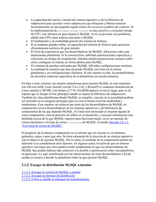 La capacidad del núcleo o kernel del sistema operativo y de la biblioteca de
subprocesos para ejecutar varios subprocesos que bloquean y liberan mutexes
frecuentemente en una pequeña región crítica sin excesivos cambios de contexto. Si
la implementación de pthread_mutex_lock() es muy proclive a consumir tiempo
de CPU, esto afectará en gran manera a MySQL. Si no se previene este problema,
añadir más CPUs hará todavía más lento a MySQL.
El rendimiento y la estabilidad general del sistema de ficheros.
Si se emplean grandes tablas, la capacidad del sistema de ficheros para gestionar
eficientemente archivos de gran tamaño.
El nivel de experiencia que los desarrolladores de MySQL AB posean sobre una
determinada plataforma. Si la conocen bien, habilitan optimizaciones específicas y
soluciones en tiempo de compilación. Además pueden proporcionar consejos sobre
cómo configurar el sistema en forma óptima para MySQL.
El volumen de pruebas realizadas por MySQL AB sobre configuraciones similares.
La cantidad de usuarios que han ejecutado MySQL con éxito en la misma
plataforma y en configuraciones similares. Si este número es alto, las probabilidades
de encontrar sorpresas específicas de la plataforma son mucho menores.
En base a estos criterios, las mejores plataformas para ejecutar MySQL en este momento
son x86 con SuSE Linux (kernel versión 2.4 o 2.6), y ReiserFS (o cualquier distribución de
Linux similar) y SPARC con Solaris (2.7-9). FreeBSD aparece en tercer lugar, pero es de
esperar que se integre al lote principal cuando se mejore la biblioteca de subprocesos.
También las otras plataformas donde MySQL se compila y ejecuta en la actualidad podrian
ser incluidas en la categoria principal, pero no con el mismo nivel de estabilidad y
rendimiento. Esto requiere un esfuerzo por parte de los desarrolladores de MySQL en
cooperación con los desarrolladores de los sistemas operativos y de bibliotecas de
componentes de las que depende MySQL. Si Usted está interesado en mejorar alguno de
estos componentes, está en posición de influir en su desarrollo, y necesita información más
detallada acerca de lo que MySQL requiere para funcionar mejor, envíe un mensaje de
correo electrónico a la lista de correo internals de MySQL. Consulte Sección 1.6.1.1,
“Las listas de correo de MySQL”.
El propósito de la anterior comparación no es afirmar que un sistema es, en términos
generales, mejor o peor que otro. Se trata solamente de la elección de un sistema operativo
con el objetivo de ejecutar MySQL. Por lo tanto, el resultado de la comparación podría ser
diferente si se consideraran otros factores. En algunos casos, la razón de que un sistema
operativo sea mejor que otros podría residir simplemente en que los desarrolladores de
MySQL han podido dedicar más esfuerzos a la prueba y optimización sobre una plataforma
en particular. Lo aquí manifestado son las observaciones de estos desarrolladores a fin de
ayudar al usuario a decidir la plataforma sobre la que ejecutar MySQL.

2.1.2. Escoger la distribución MySQL a instalar
2.1.2.1. Escoger la versión de MySQL a instalar
2.1.2.2. Escoger un formato de distribución
2.1.2.3. Cómo y cuándo se entregan las actualizaciones

 