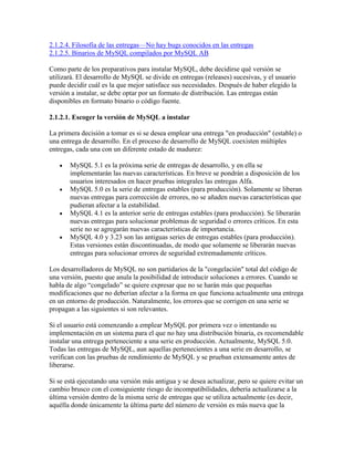 2.1.2.4. Filosofía de las entregas—No hay bugs conocidos en las entregas
2.1.2.5. Binarios de MySQL compilados por MySQL AB
Como parte de los preparativos para instalar MySQL, debe decidirse qué versión se
utilizará. El desarrollo de MySQL se divide en entregas (releases) sucesivas, y el usuario
puede decidir cuál es la que mejor satisface sus necesidades. Después de haber elegido la
versión a instalar, se debe optar por un formato de distribución. Las entregas están
disponibles en formato binario o código fuente.
2.1.2.1. Escoger la versión de MySQL a instalar
La primera decisión a tomar es si se desea emplear una entrega "en producción" (estable) o
una entrega de desarrollo. En el proceso de desarrollo de MySQL coexisten múltiples
entregas, cada una con un diferente estado de madurez:
MySQL 5.1 es la próxima serie de entregas de desarrollo, y en ella se
implementarán las nuevas características. En breve se pondrán a disposición de los
usuarios interesados en hacer pruebas integrales las entregas Alfa.
MySQL 5.0 es la serie de entregas estables (para producción). Solamente se liberan
nuevas entregas para corrección de errores, no se añaden nuevas características que
pudieran afectar a la estabilidad.
MySQL 4.1 es la anterior serie de entregas estables (para producción). Se liberarán
nuevas entregas para solucionar problemas de seguridad o errores críticos. En esta
serie no se agregarán nuevas caracteristicas de importancia.
MySQL 4.0 y 3.23 son las antiguas series de entregas estables (para producción).
Estas versiones están discontinuadas, de modo que solamente se liberarán nuevas
entregas para solucionar errores de seguridad extremadamente críticos.
Los desarrolladores de MySQL no son partidarios de la "congelación" total del código de
una versión, puesto que anula la posibilidad de introducir soluciones a errores. Cuando se
habla de algo “congelado” se quiere expresar que no se harán más que pequeñas
modificaciones que no deberían afectar a la forma en que funciona actualmente una entrega
en un entorno de producción. Naturalmente, los errores que se corrigen en una serie se
propagan a las siguientes si son relevantes.
Si el usuario está comenzando a emplear MySQL por primera vez o intentando su
implementación en un sistema para el que no hay una distribución binaria, es recomendable
instalar una entrega perteneciente a una serie en producción. Actualmente, MySQL 5.0.
Todas las entregas de MySQL, aun aquellas pertenecientes a una serie en desarrollo, se
verifican con las pruebas de rendimiento de MySQL y se prueban extensamente antes de
liberarse.
Si se está ejecutando una versión más antigua y se desea actualizar, pero se quiere evitar un
cambio brusco con el consiguiente riesgo de incompatibilidades, debería actualizarse a la
última versión dentro de la misma serie de entregas que se utiliza actualmente (es decir,
aquélla donde únicamente la última parte del número de versión es más nueva que la

 