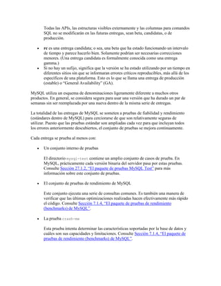 Todas las APIs, las estructuras visibles externamente y las columnas para comandos
SQL no se modificarán en las futuras entregas, sean beta, candidatas, o de
producción.
rc es una entrega candidata; o sea, una beta que ha estado funcionando un intervalo
de tiempo y parece hacerlo bien. Solamente podrían ser necesarias correcciones
menores. (Una entrega candidata es formalmente conocida como una entrega
gamma.)
Si no hay un sufijo, significa que la versión se ha estado utilizando por un tiempo en
diferentes sitios sin que se informaran errores críticos reproducibles, más allá de los
específicos de una plataforma. Esto es lo que se llama una entrega de producción
(estable) o “General Availability” (GA).
MySQL utiliza un esquema de denominaciones ligeramente diferente a muchos otros
productos. En general, se considera segura para usar una versión que ha durado un par de
semanas sin ser reemplazada por una nueva dentro de la misma serie de entregas.
La totalidad de las entregas de MySQL se someten a pruebas de fiabilidad y rendimiento
(estándares dentro de MySQL) para cerciorarse de que son relativamente seguras de
utilizar. Puesto que las pruebas estándar son ampliadas cada vez para que incluyan todos
los errores anteriormente descubiertos, el conjunto de pruebas se mejora continuamente.
Cada entrega se prueba al menos con:
Un conjunto interno de pruebas
El directorio mysql-test contiene un amplio conjunto de casos de prueba. En
MySQL, prácticamente cada versión binaria del servidor pasa por estas pruebas.
Consulte Sección 27.1.2, “El paquete de pruebas MySQL Test” para más
información sobre este conjunto de pruebas.
El conjunto de pruebas de rendimiento de MySQL
Este conjunto ejecuta una serie de consultas comunes. Es también una manera de
verificar que las últimas optimizaciones realizadas hacen efectivamente más rápido
el código. Consulte Sección 7.1.4, “El paquete de pruebas de rendimiento
(benchmarks) de MySQL”.
La prueba crash-me
Esta prueba intenta determinar las características soportadas por la base de datos y
cuáles son sus capacidades y limitaciones. Consulte Sección 7.1.4, “El paquete de
pruebas de rendimiento (benchmarks) de MySQL”.

 