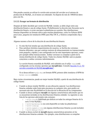 Otra prueba consiste en utilizar la versión más reciente del servidor en el entorno de
producción de MySQL, en al menos un ordenador. Se dispone de más de 100GB de datos
para este fin.
2.1.2.2. Escoger un formato de distribución
Después de haber decidido qué versión de MySQL instalar, se debe elegir entre una
distribución binaria o una de código fuente. Probablemente la elección más frecuente sea la
distribución binaria, si existe una para la plataforma en cuestión. Hay distribuciones
binarias disponibles en formato nativo para muchas plataformas, como los ficheros RPM
para Linux, paquetes de instalación DMG para Mac OS X, y ficheros comprimidos Zip y
tar.
Algunas razones a favor de la elección de una distribución binaria:
Es más fácil de instalar que una distribución de código fuente.
Para satisfacer distintos requerimientos de usuarios, se facilita dos versiones
binarias diferentes: una que contiene motores de almacenamiento no transaccionales
(más pequeña y rápida) y una configurada con las más importantes opciones, como
por ejemplo tablas transaccionales. Ambas versiones se compilan a partir de la
misma distribución de código fuente. Todos los clientes MySQL nativos pueden
conectarse a ambas versiones indistintamente.
La versión binaria extendida de MySQL está señalada con el sufijo -max y está
configurada con las mismas opciones que mysqld-max. Consulte Sección 5.1.2, “El
servidor extendido de MySQLmysqld-max”.
Si se desea utilizar MySQL-Max en formato RPM, primero debe instalarse el RPM de
MySQL-server estándar.
Bajo ciertas circunstancias, puede ser mejor instalar MySQL a partir de una distribución de
código fuente:
Cuando se desea instalar MySQL en una ubicación especial. Las distribuciones
binarias estándar están listas para ejecutarse en cualquier sitio, pero podria ser
necesaria aún más flexibilidad en la elección de la ubicación de los componentes.
Cuando se desea configurar mysqld con algunas características adicionales que no
se encuentran incluídas en las distribuciones binarias estándar. La siguiente es una
lista de las opciones adicionales más comunes:
o --with-innodb (habilitado por defecto en todas las entregas binarias de la
serie 5.0 de MySQL)
o --with-berkeley-db (no está disponible en todas las plataformas)
o
o
o

--with-libwrap
--with-named-z-libs
--with-debug[=full]

(en algunas distribuciones binarias ya está incluido)

Cuando se desea excluir de mysqld algunas características presentes en las
distribuciones binarias estándar. Por ejemplo, estas distribuciones se compilan

 