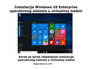 Instalacija Windows 10 Enterprise
operativnog sistema u virtuelnoj mašini
Korak po korak objašnjenje instalacije
operativnog sistema u virtuelnoj mašini
Migdad Rešidović, 2017.
 