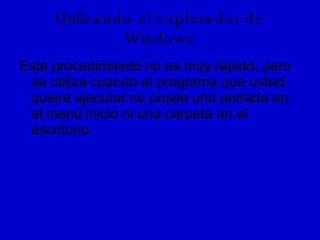 Utilizando el explorador de Windows Este procedimiento no es muy rápido, pero se utiliza cuando el programa que usted quiere ejecutar no posee una entrada en el menú inicio ni una carpeta en el escritorio. 