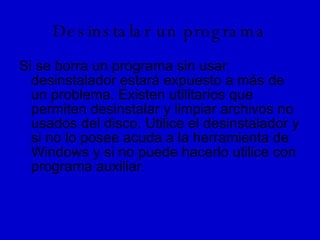 Desinstalar un programa Si se borra un programa sin usar desinstalador estará expuesto a más de un problema. Existen utilitarios que permiten desinstalar y limpiar archivos no usados del disco. Utilice el desinstalador y si no lo posee acuda a la herramienta de Windows y si no puede hacerlo utilice con programa auxiliar.  