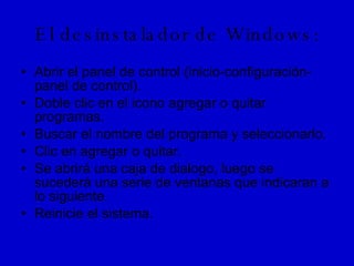 El desinstalador de Windows: Abrir el panel de control (inicio-configuración-panel de control). Doble clic en el icono agregar o quitar programas. Buscar el nombre del programa y seleccionarlo. Clic en agregar o quitar. Se abrirá una caja de dialogo, luego se sucederá una serie de ventanas que indicaran a lo siguiente. Reinicie el sistema.  