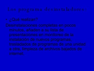Los programa desinstaladores: ¿Qué realizan? Desinstalaciones completas en pocos minutos, añaden a su lista de presentaciones en monitoreo de la instalación de nuevos programas, trasladados de programas de una unidad a otra, limpieza de archivos bajados de internet. 