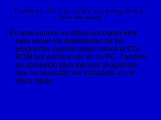 Formas de ejecutar un programa : (con el menú ejecutar) En este camino se utiliza principalmente para iniciar los instaladores de los programas cuando usted coloca el CD-ROM por primera vez en su PC. También es apropiado para ejecutar programas que no necesitan ser instalados en el disco rígido. 