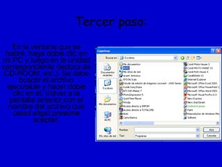 Tercer paso: En la ventana que se habré, haga doble clic en mi PC y luego en la unidad correspondiente (lectura de CD-ROOM, etc.). Se debe buscar el archivo ejecutable y hacer doble clic en el. Volver a la pantalla anterior con el nombre del archivo que usted eligió presione aceptar. 