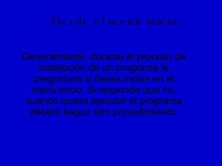 Desde el menú inicio: Generalmente, durante el proceso de instalación de un programa le preguntara si desea incluir en el menú inicio. Si responde que no, cuando quiera ejecutar el programa deberá seguir otro procedimiento. 