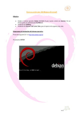 INSTALACIÓN DEL SO DEBIAN ETCH R5

Objetivo


    •   Instalar el sistema operativo Debian 4.0 Etch r5 para nuestra central con Asterisk 1.4 con
        interfaz grafica de administración freePBX 2.5
    •   Instalación de A2Billing
    •   Instalación de Asternic Call Center Stats, para el reporte de los agentes y las colas


Empezamos la instalación del sistema operativo

Previa descarga del CD-1 en http://www.debian.org/CD/


Presionamos ENTER




                                                                                 ver.2
 
