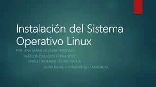 Instalación del Sistema
Operativo Linux
POR :ANA MARIA VILLALBA PERDOMO
MARLON ORTEGON HERNANDEZ
SHIRLEY XIOMARA OSORIO PALMA
LAURA DANIELA MENDIVELSO LABASTIDAS
 