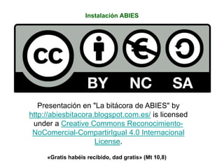 Instalación ABIES
Presentación en "La bitácora de ABIES" by
http://abiesbitacora.blogspot.com.es/ is licensed
under a Creative Commons Reconocimiento-
NoComercial-CompartirIgual 4.0 Internacional
License.
«Gratis habéis recibido, dad gratis» (Mt 10,8)
 