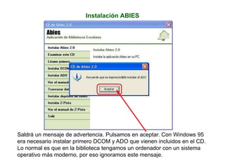 Instalación ABIES
Saldrá un mensaje de advertencia. Pulsamos en aceptar. Con Windows 95
era necesario instalar primero DCOM y ADO que vienen incluidos en el CD.
Lo normal es que en la biblioteca tengamos un ordenador con un sistema
operativo más moderno, por eso ignoramos este mensaje.
 