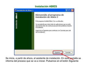 Instalación ABIES
Se inicia, a partir de ahora, el asistente de instalación. En esta pantalla se
informa del proceso que se va a iniciar. Pulsamos en el botón Siguiente
 