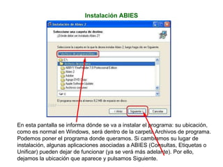 Instalación ABIES
En esta pantalla se informa dónde se va a instalar el programa: su ubicación,
como es normal en Windows, será dentro de la carpeta Archivos de programa.
Podemos poner el programa donde queramos. Si cambiamos su lugar de
instalación, algunas aplicaciones asociadas a ABIES (Consultas, Etiquetas o
Unificar) pueden dejar de funcionar (ya se verá más adelante). Por ello,
dejamos la ubicación que aparece y pulsamos Siguiente.
 