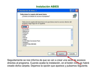 Instalación ABIES
Seguidamente se nos informa de que se van a crear una serie de accesos
directos al programa. Cuando acabe la instalación, en el botón inicio se habrá
creado dicha carpeta. Dejamos la opción que aparece y pulsamos Siguiente.
 