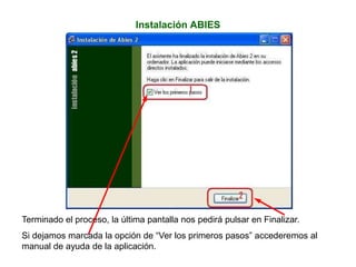 Instalación ABIES
Terminado el proceso, la última pantalla nos pedirá pulsar en Finalizar.
Si dejamos marcada la opción de “Ver los primeros pasos” accederemos al
manual de ayuda de la aplicación.
 
