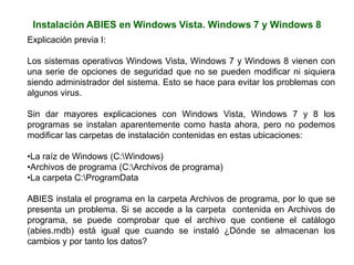 Instalación ABIES en Windows Vista. Windows 7 y Windows 8
Explicación previa I:
Los sistemas operativos Windows Vista, Windows 7 y Windows 8 vienen con
una serie de opciones de seguridad que no se pueden modificar ni siquiera
siendo administrador del sistema. Esto se hace para evitar los problemas con
algunos virus.
Sin dar mayores explicaciones con Windows Vista, Windows 7 y 8 los
programas se instalan aparentemente como hasta ahora, pero no podemos
modificar las carpetas de instalación contenidas en estas ubicaciones:
•La raíz de Windows (C:Windows)
•Archivos de programa (C:Archivos de programa)
•La carpeta C:ProgramData
ABIES instala el programa en la carpeta Archivos de programa, por lo que se
presenta un problema. Si se accede a la carpeta contenida en Archivos de
programa, se puede comprobar que el archivo que contiene el catálogo
(abies.mdb) está igual que cuando se instaló ¿Dónde se almacenan los
cambios y por tanto los datos?
 