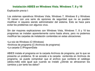 Instalación ABIES en Windows Vista. Windows 7, 8 y 10
Explicación previa I:
Los sistemas operativos Windows Vista, Windows 7, Windows 8 y Windows
10 vienen con una serie de opciones de seguridad que no se pueden
modificar ni siquiera siendo administrador del sistema. Esto se hace para
evitar los problemas con algunos virus.
Sin dar mayores explicaciones con Windows Vista, Windows 7, 8 y 10 los
programas se instalan aparentemente como hasta ahora, pero no podemos
modificar las carpetas de instalación contenidas en estas ubicaciones:
•La raíz de Windows (C:Windows)
•Archivos de programa (C:Archivos de programa)
•La carpeta C:ProgramData
ABIES instala el programa en la carpeta Archivos de programa, por lo que se
presenta un problema. Si se accede a la carpeta contenida en Archivos de
programa, se puede comprobar que el archivo que contiene el catálogo
(abies.mdb) está igual que cuando se instaló ¿Dónde se almacenan los
cambios y por tanto los datos?
 