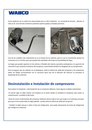 Como podemos ver la cañería fue desarrollada para su fácil instalación sin necesidad de forzarla, además, el
tubo es de acero de alta resistencia pudiendo soportar golpes y elevadas presiones.

Uno de los cuidados más importantes es en el torque de las cañerías, para lo cual se recomienda apretar las
conexiones en un tornillo, para que queden bien apretadas eliminado así la posibilidad de fugas.
Las fugas que pueden aparecer en las cañerías o flexibles del sistema neumático predisponen a la aparición de
carbonilla lo que aumenta el esfuerzo del compresor, aumentando también los desgastes de sus componentes.
Para la asegurar que las cañerías no se desboquen, tanto la cañería de salida del compresor y los serpentines
deber ser fijados correctamente con la carrocería (para que de la vibración del vehículo no provoque el
desbocado de las cañerías).

Desinstalación e instalación de compresores
Para realizar la instalación o desinstalación de un compresor debemos tener algunos cuidados importantes:
-En primer lugar se debe realizar una limpieza en el sector donde se cambiará el compresor para evitar su
contaminación y también la del motor.
-Antes de iniciar el desmontaje del compresor debemos drenar todo el aire que tenga en el estanque principal,
para que el aire comprimido no salga expelido cuando suelte la cañería de salida del compresor.
- También se debe evacuar o sellar la línea de refrigeración para poder desconectar las líneas de refrigerante
que refrigera el compresor.

 