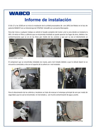 Informe de instalación
El día 17 a las 10:00 am se inicio la instalación de la unidad procesadora de aire (APU) de Wabco en el bus de
patente WA8257 con un kilometraje de 575678,8 VolvoB9 con carrocería Marcopolo.
Para dar inicio a cualquier trabajo se solicitó el lavado completo del motor y de la zona donde se instalaría la
APU. Al retirar el filtro y cañerías que se encontraba instalado se puede apreciar las fugas de aires, debido a las
contaminaciones que se ve en las fotos por medio de las uniones y que por su vez al desmontarla se

encontraban sueltas.
El compresor que se encontraba instalado era nuevo, pero mal instado debido a que la válvula Spool no se
encuentra conectada y rota con el soporte de la cañería en mal instalado.

Para la desconexión de las cañerías y tecalanes se trato de evacuar el estanque principal de aire por modo de
seguridad y que la cual se encontraba en mal estado y con mucha contaminación de agua y aceite.

 