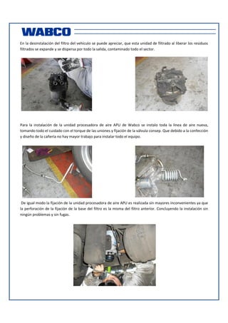En la desinstalación del filtro del vehículo se puede apreciar, que esta unidad de filtrado al liberar los residuos
filtrados se expande y se dispersa por todo la salida, contaminado todo el sector.

Para la instalación de la unidad procesadora de aire APU de Wabco se instalo toda la línea de aire nueva,
tomando todo el cuidado con el torque de las uniones y fijación de la válvula consep. Que debido a la confección
y diseño de la cañería no hay mayor trabajo para instalar todo el equipo.

De igual modo la fijación de la unidad procesadora de aire APU es realizada sin mayores inconvenientes ya que
la perforación de la fijación de la base del filtro es la misma del filtro anterior. Concluyendo la instalación sin
ningún problemas y sin fugas.

 
