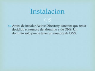 
 Antes de instalar Active Directory tenemos que tener
decidido el nombre del dominio y de DNS. Un
dominio solo puede tener un nombre de DNS.
Instalacion
 
