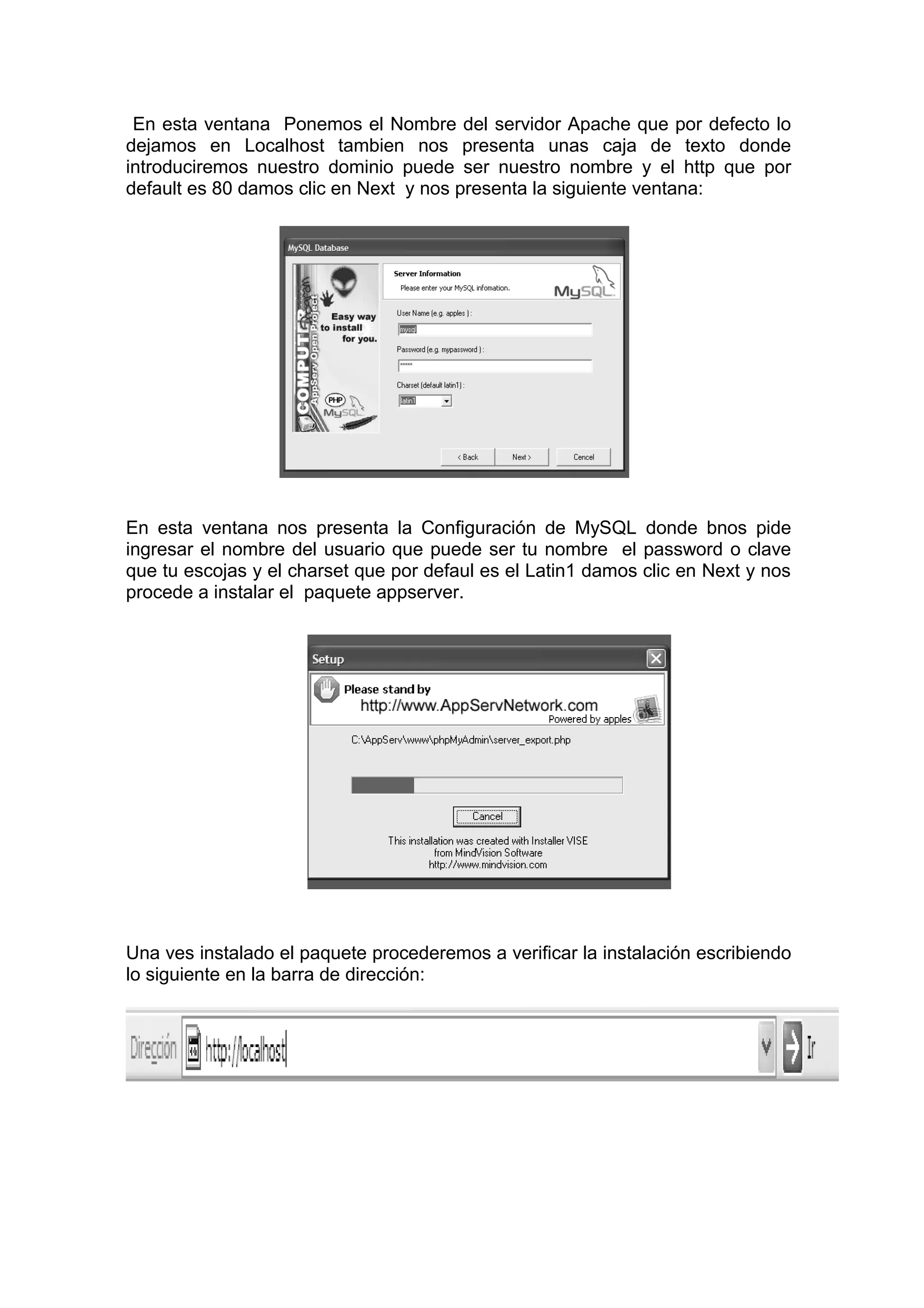 En esta ventana Ponemos el Nombre del servidor Apache que por defecto lo
dejamos en Localhost tambien nos presenta unas caja de texto donde
introduciremos nuestro dominio puede ser nuestro nombre y el http que por
default es 80 damos clic en Next y nos presenta la siguiente ventana:
En esta ventana nos presenta la Configuración de MySQL donde bnos pide
ingresar el nombre del usuario que puede ser tu nombre el password o clave
que tu escojas y el charset que por defaul es el Latin1 damos clic en Next y nos
procede a instalar el paquete appserver.
Una ves instalado el paquete procederemos a verificar la instalación escribiendo
lo siguiente en la barra de dirección:
 