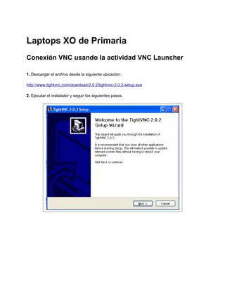 Laptops XO de Primaria
Conexión VNC usando la actividad VNC Launcher

1. Descargar el archivo desde la siguiente ubicación:

http://www.tightvnc.com/download/2.0.2/tightvnc-2.0.2-setup.exe

2. Ejecutar el instalador y seguir los siguientes pasos.
 
