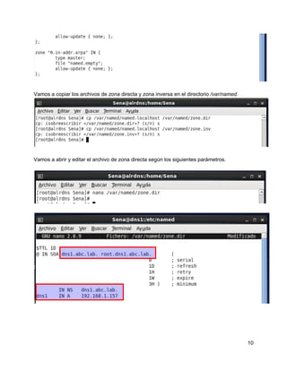 Vamos a copiar los archivos de zona directa y zona inversa en el directorio /var/named.
Vamos a abrir y editar el archivo de zona directa según los siguientes parámetros.
10
 