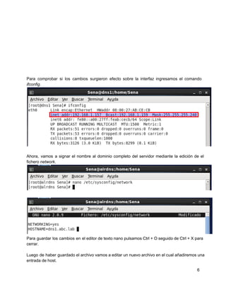 Para comprobar si los cambios surgieron efecto sobre la interfaz ingresamos el comando                       
ifconfig.
Ahora, vamos a signar el nombre al dominio completo del servidor mediante la edición de el                             
fichero network.
Para guardar los cambios en el editor de texto nano pulsamos Ctrl + O seguido de Ctrl + X para                                     
cerrar.
Luego de haber guardado el archivo vamos a editar un nuevo archivo en el cual añadiremos una                               
entrada de host.
6
 