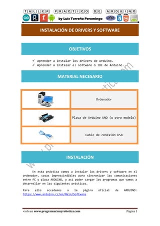 TALLER PRACTICO DE ARDUINO
by Luis Torreño Peromingo
+info en www.programacionyrobotica.com Página 1
INSTALACIÓN DE DRIVERS Y SOFTWARE
OBJETIVOS
 Aprender a instalar los drivers de Arduino.
 Aprender a instalar el software o IDE de Arduino.
MATERIAL NECESARIO
Ordenador
Placa de Arduino UNO (u otro modelo)
Cable de conexión USB
INSTALACIÓN
En esta práctica vamos a instalar los drivers y software en el
ordenador, cosas imprescindibles para sincronizar las comunicaciones
entre PC y placa ARDUINO, y así poder cargar los programas que vamos a
desarrollar en las siguientes prácticas.
Para ello accedemos a la página oficial de ARDUINO:
https://www.arduino.cc/en/Main/Software
 