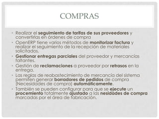 COMPRAS

• Realizar el seguimiento de tarifas de sus proveedores y
  convertirlas en órdenes de compra
• OpenERP tiene varios métodos de monitorizar factura y
  realizar el seguimiento de la recepción de materiales
  solicitados.
• Gestionar entregas parciales del proveedor y mercancías
  faltantes.
• Gestión de reclamaciones a proveedor por retrasos en la
  entrega.
• Las reglas de reabastecimiento de mercancía del sistema
  permiten generar borradores de pedidos de compra
  (Necesidades de compra) automáticamente.
• También se pueden configurar para que se ejecute un
  procemiento totalmente ajustado a las nesidades de compra
  marcadas por el área de fabricación.
 