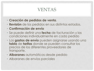 VENTAS

• Creación de pedidos de venta.
• Revisión de los pedidos en sus distintos estados.
• Confirmación de envío
• Se puede definir una fecha de facturación y las
  condiciones individualmente en cada pedido
• Los gastos de envío pueden asignarse usando una
  tabla de tarifas donde se pueden consultar los
  precios de los diferentes proveedores de
  transporte.
• Albaranes automáticos desde pedido
• Albaranes de envíos parciales
 