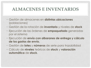 ALMACENES E INVENTARIOS

• Gestión de almacenes en distintas ubicaciones
  (poblaciones)
• Gestión de la rotación de inventario y niveles de stock
• Ejecución de las órdenes de empaquetado generadas
  por el sistema
• Ejecución de envío con albaranes de entrega y cálculo
  de los gastos de envío.
• Gestión de lotes y números de serie para trazabilidad
• Cálculo de niveles teóricos de stock y valoración
  automática de stock.
 