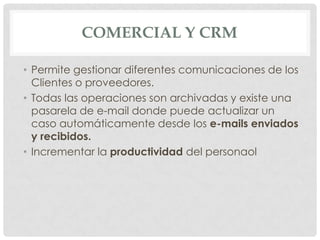 COMERCIAL Y CRM

• Permite gestionar diferentes comunicaciones de los
  Clientes o proveedores.
• Todas las operaciones son archivadas y existe una
  pasarela de e-mail donde puede actualizar un
  caso automáticamente desde los e-mails enviados
  y recibidos.
• Incrementar la productividad del personaol
 