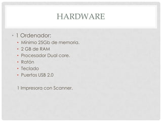 HARDWARE

• 1 Ordenador:
 •   Mínimo 25Gb de memoria.
 •   2 GB de RAM
 •   Procesador Dual core.
 •   Ratón
 •   Teclado
 •   Puertos USB 2.0

 1 Impresora con Scanner.
 