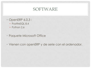 SOFTWARE

• OpenERP 6.0.3 :
 • PostfreSQL 8.4
 • Python 2.6


• Paquete Microsoft Office

• Vienen con openERP y de serie con el ordenador.
 
