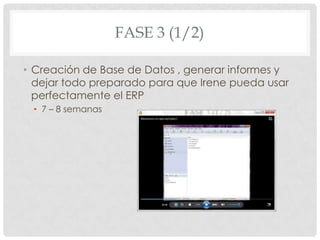 FASE 3 (1/2)

• Creación de Base de Datos , generar informes y
  dejar todo preparado para que Irene pueda usar
  perfectamente el ERP
 • 7 – 8 semanas
 