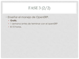 FASE 3 (2/2)

• Enseñar el manejo de OpenERP.
 • Gratis.
 • 1 semana antes de terminar con el openERP
 • 8-10 horas.
 