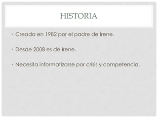 HISTORIA

• Creada en 1982 por el padre de Irene.

• Desde 2008 es de Irene.

• Necesita informatizarse por crisis y competencia.
 