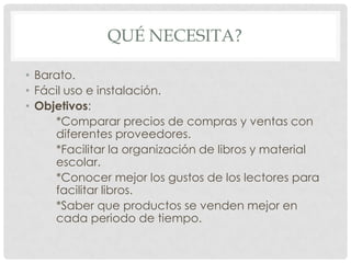 QUÉ NECESITA?

• Barato.
• Fácil uso e instalación.
• Objetivos:
     *Comparar precios de compras y ventas con
     diferentes proveedores.
     *Facilitar la organización de libros y material
     escolar.
     *Conocer mejor los gustos de los lectores para
     facilitar libros.
     *Saber que productos se venden mejor en
     cada periodo de tiempo.
 
