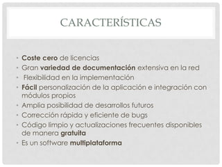 CARACTERÍSTICAS


•   Coste cero de licencias
•   Gran variedad de documentación extensiva en la red
•    Flexibilidad en la implementación
•   Fácil personalización de la aplicación e integración con
    módulos propios
•   Amplia posibilidad de desarrollos futuros
•   Corrección rápida y eficiente de bugs
•   Código limpio y actualizaciones frecuentes disponibles
    de manera gratuita
•   Es un software multiplataforma
 
