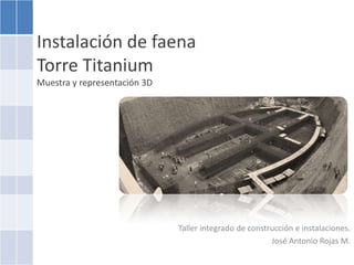 Instalación de faenaTorre TitaniumMuestra y representación 3D  Taller integrado de construcción e instalaciones. José Antonio Rojas M. 