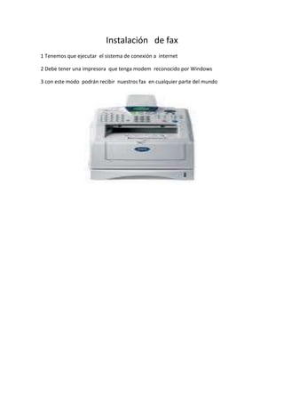 Instalación   de fax<br />1 Tenemos que ejecutar  el sistema de conexión a  internet<br />2 Debe tener una impresora  que tenga modem  reconocido por Windows<br />3 con este modo  podrán recibir  nuestros fax  en cualquier parte del mundo<br />