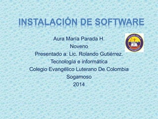 INSTALACIÓN DE SOFTWARE
Aura María Parada H.
Noveno
Presentado a: Lic. Rolando Gutiérrez.
Tecnología e informática
Colegio Evangélico Luterano De Colombia
Sogamoso
2014
 