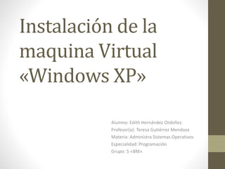 Instalación de la
maquina Virtual
«Windows XP»
Alumno: Edith Hernández Ordoñez.
Profesor(a): Teresa Gutiérrez Mendoza
Materia: Administra Sistemas Operativos
Especialidad: Programación
Grupo: 5 «BM»
 