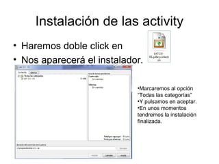 Instalación de las activity
• Haremos doble click en
• Nos aparecerá el instalador.
•Marcaremos al opción
“Todas las categorías”
•Y pulsamos en aceptar.
•En unos momentos
tendremos la instalación
finalizada.
 