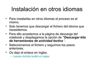 Instalación en otros idiomas
• Para instalarlas en otros idiomas el proceso es el
mismo.
• Solo tenemos que descargar el fichero del idioma que
necesitemos.
• Para ello accedemos a la página de descarga del
notebook y desplegamos la opción de “Descargar kits
de herramientas de actividad lectiva “.
• Seleccionamos el fichero y seguimos los pasos
anteriores.
• Os dejo el enlace en ingles.
– Lesson Activity toolkit en ingles
 