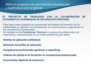 Para lograr estos propósitos se promoverán actividades de formación de los profesionales en ejercicio, con actualización de conocimientos y capacitación en las competencias profesionales, Se trabajará en las  Comisiones Técnicas  con grupos de profesionales con experiencia y reconocimiento en su campo profesional para definir:  Ámbitos de aplicación profesional,  Definición de perfiles de aplicación,  Competencias profesionales genéricas y específicas, Criterios de calidad en la formación en competencias profesionales. Instrumentos objetivos de evaluación. EL PROYECTO SE TRABAJARÁ CON LA COLABORACIÓN DE ECONOMISTAS AGREMIADOS DE RECONOCIDO PRESTIGIO Será un programa de permanente actualización y legitimidad ante el gremio 